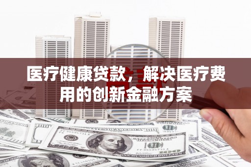 淄川医疗健康贷款，解决医疗费用的创新金融方案